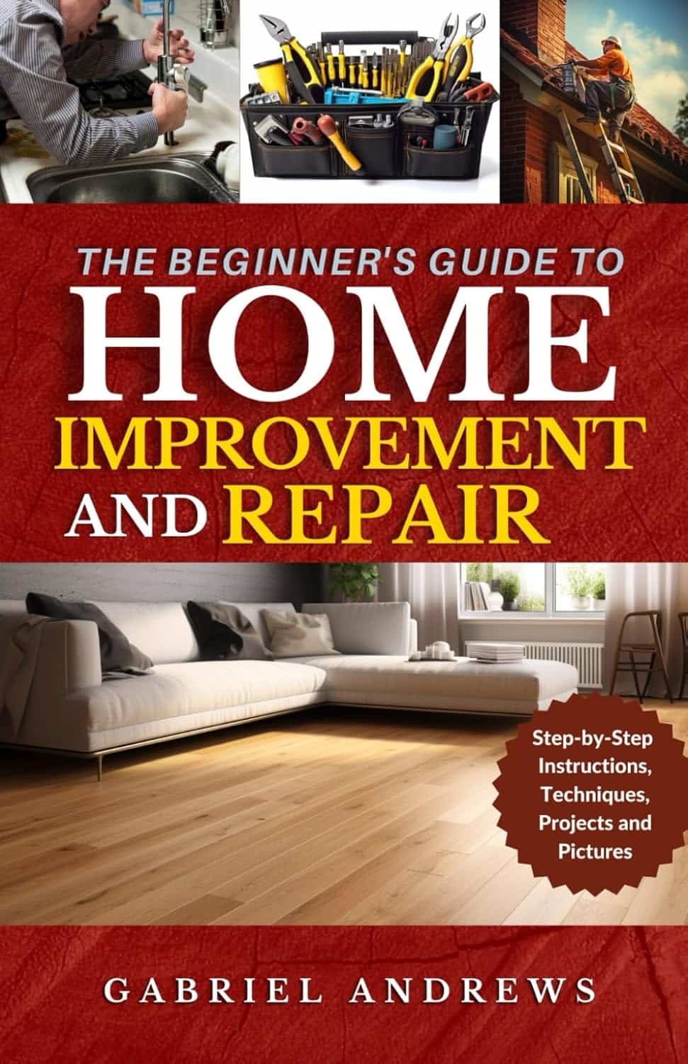The Beginner's Guide to Home Improvement and Repair: Easy to Apply DIY Techniques, Tools, Step-by-Step Instructions, Projects and Pictures